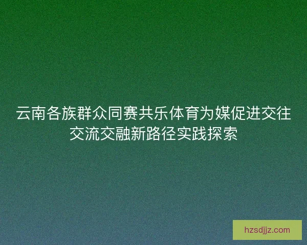 云南各族群众同赛共乐体育为媒促进交往交流交融新路径实践探索