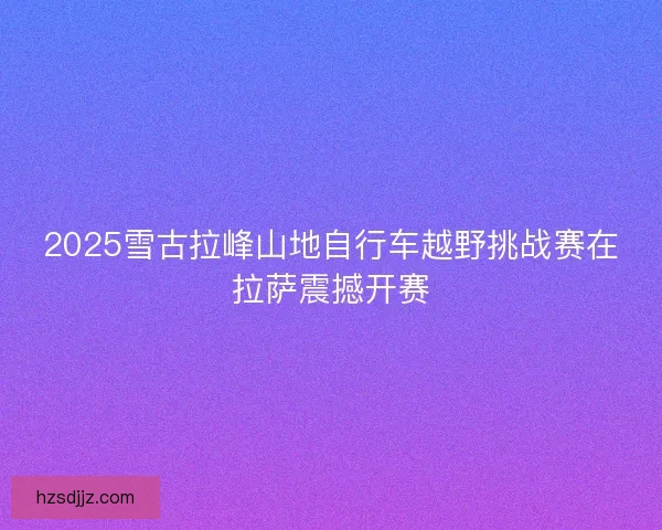 2025雪古拉峰山地自行车越野挑战赛在拉萨震撼开赛