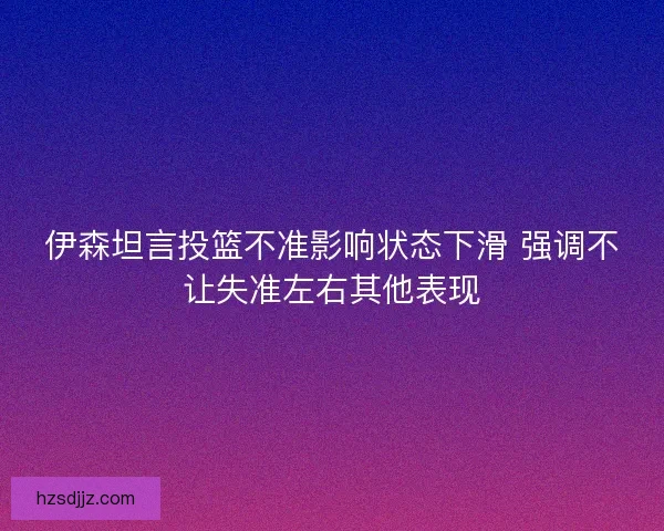 伊森坦言投篮不准影响状态下滑 强调不让失准左右其他表现